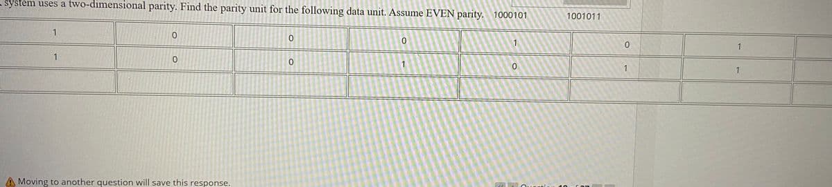 system uses a two-dimensional parity. Find the parity unit for the following data unit. Assume EVEN parity. 1000101
1001011
1
1
1
1
1
1
1
A Moving to another question will save this response.
