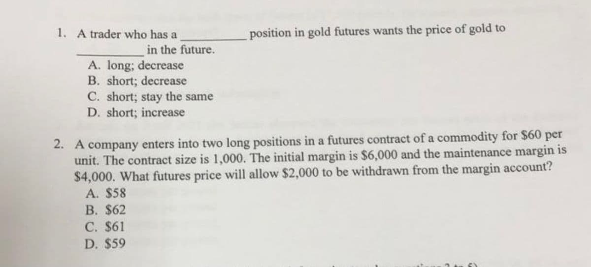position in gold futures wants the price of gold to
1. A trader who has a
in the future.
A. long; decrease
B. short; decrease
C. short; stay the same
D. short; increase
2. A company enters into two long positions in a futures contract of a commodity for $60 per
unit. The contract size is 1,000. The initial margin is $6,000 and the maintenance margin is
$4,000. What futures price will allow $2,000 to be withdrawn from the margin account?
A. $58
B. $62
C. $61
D. $59
