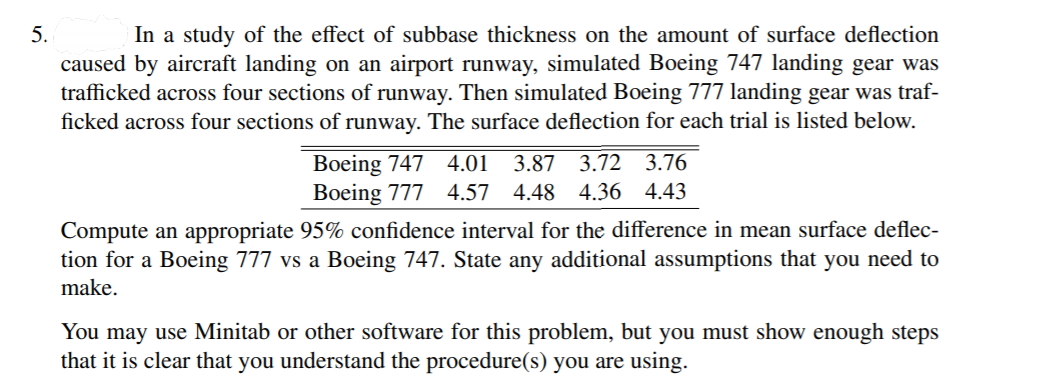 In a study of the effect of subbase thickness on the amount of surface deflection
caused by aircraft landing on an airport runway, simulated Boeing 747 landing gear was
trafficked across four sections of runway. Then simulated Boeing 777 landing gear was traf-
ficked across four sections of runway. The surface deflection for each trial is listed below.
5.
Boeing 747
Boeing 777
4.01
3.87 3.72 3.76
4.57 4.48 4.36 4.43
Compute an appropriate 95% confidence interval for the difference in mean surface deflec-
tion for a Boeing 777 vs a Boeing 747. State any additional assumptions that you need to
make.
You may use Minitab or other software for this problem, but you must show enough steps
that it is clear that you understand the procedure(s) you are using.
