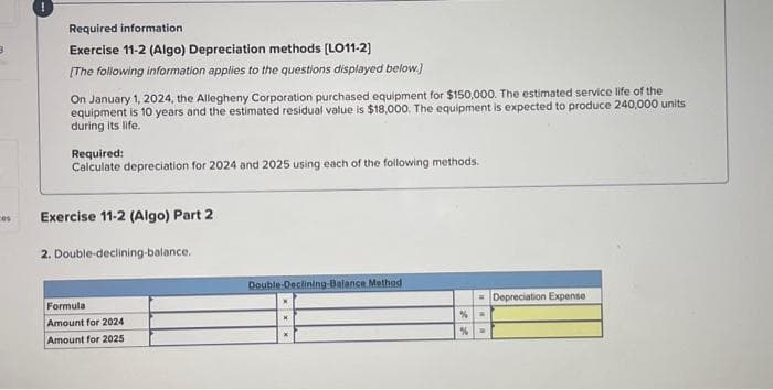 Required information
Exercise 11-2 (Algo) Depreciation methods [LO11-2]
[The following information applies to the questions displayed below.]
On January 1, 2024, the Allegheny Corporation purchased equipment for $150,000. The estimated service life of the
equipment is 10 years and the estimated residual value is $18,000. The equipment is expected to produce 240,000 units
during its life.
Required:
Calculate depreciation for 2024 and 2025 using each of the following methods.
Exercise 11-2 (Algo) Part 2
2. Double-declining-balance..
Formula
Amount for 2024
Amount for 2025
Double-Declining-Balance Method
%
%
W
Depreciation Expense