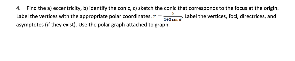 4.
Find the a) eccentricity, b) identify the conic, c) sketch the conic that corresponds to the focus at the origin.
4
Label the vertices with the appropriate polar coordinates. r =
Label the vertices, foci, directrices, and
2+3 cos e
asymptotes (if they exist). Use the polar graph attached to graph.
