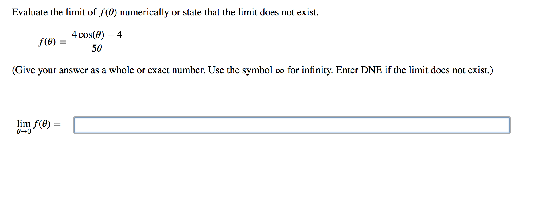 Evaluate the limit of f(0) numerically or state that the limit does not exist.
4 cos(0) – 4
f(0) =
50
(Give your answer as a whole or exact number. Use the symbol ∞ for infinity. Enter DNE if the limit does not exist.)
lim f(0) =
