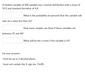 A random variable of 400 samples has a normal distribution with a mean of
54.2 and standard deviation of 4.8.
What is the probability (in percent) that this variable will
take on a value less than 63?
How many samples are there if these variables are
between 47 and 58?
What will be the z-score if the variable is 65?
for your answers:
"must be up to 2 decimal places
"must not contain the % sign (ex: 76.89)

