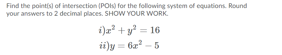 Find the point(s) of intersection (POIS) for the following system of equations. Round
your answers to 2 decimal places. SHOW YOUR WORK.
i)a? + y? = 16
|
ii)y= 6x² – 5
-
