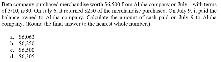Beta company purchased merchandise worth $6,500 from Alpha company on July 1 with terms
of 3/10, n/30. On July 6, it returned $250 of the merchandise purchased. On July 9, it paid the
balance owned to Alpha company. Calculate the amount of cash paid on July 9 to Alpha
company. (Round the final answer to the nearest whole number.)
а. $6,063
b. $6,250
с. $6,500
d. $6,305

