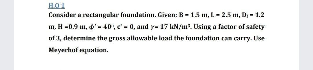 H.Q 1
Consider a rectangular foundation. Given: B = 1.5 m, L = 2.5 m, Df= 1.2
m, H =0.9 m, o' = 40°, c' = 0, and y= 17 kN/m3. Using a factor of safety
of 3, determine the gross allowable load the foundation can carry. Use
Meyerhof equation.
