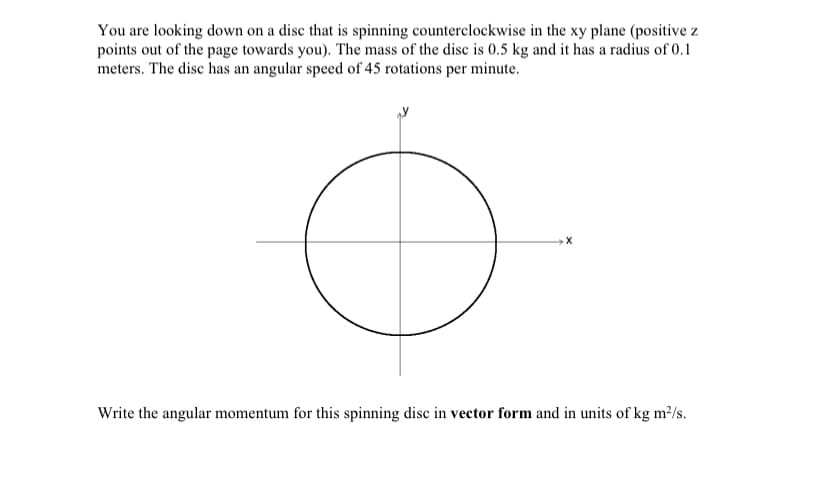 You are looking down on a disc that is spinning counterclockwise in the xy plane (positive z
points out of the page towards you). The mass of the disc is 0.5 kg and it has a radius of 0.1
meters. The disc has an angular speed of 45 rotations per minute.
Write the angular momentum for this spinning disc in vector form and in units of kg m²/s.
