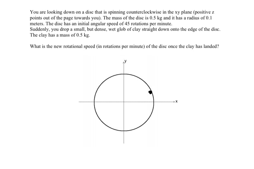 You are looking down on a disc that is spinning counterclockwise in the xy plane (positive z
points out of the page towards you). The mass of the disc is 0.5 kg and it has a radius of 0.1
meters. The disc has an initial angular speed of 45 rotations per minute.
Suddenly, you drop a small, but dense, wet glob of clay straight down onto the edge of the disc.
The clay has a mass of 0.5 kg.
What is the new rotational speed (in rotations per minute) of the disc once the clay has landed?
