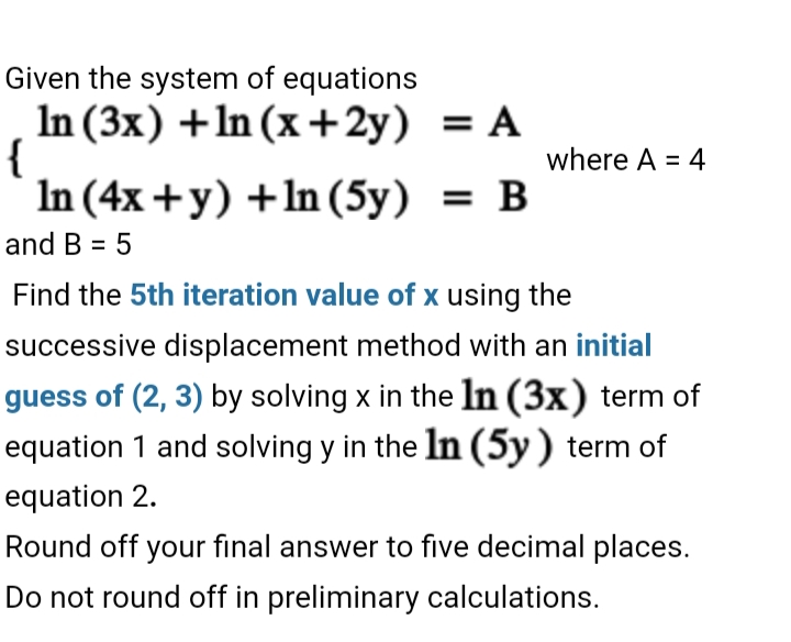 Given the system of equations
In (3x) +ln (x +2y) = A
{
In (4x +y) +ln (5y) = B
where A = 4
and B = 5
Find the 5th iteration value of x using the
successive displacement method with an initial
guess of (2, 3) by solving x in the In (3x) term of
equation 1 and solving y in the In (5y) term of
equation 2.
Round off your final answer to five decimal places.
Do not round off in preliminary calculations.

