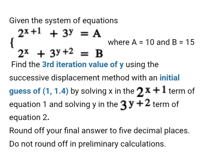 Given the system of equations
2x +1 + 3y = A
{
2x + 3y+2 = B
Find the 3rd iteration value of y using the
where A = 10 and B = 15
successive displacement method with an initial
guess of (1, 1.4) by solving x in the 2x+1 term of
equation 1 and solving y in the 3 y +2 term of
equation 2.
Round off your final answer to five decimal places.
Do not round off in preliminary calculations.
