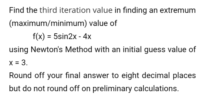 Find the third iteration value in finding an extremum
(maximum/minimum) value of
f(x) = 5sin2x - 4x
using Newton's Method with an initial guess value of
X = 3.
Round off your final answer to eight decimal places
but do not round off on preliminary calculations.
