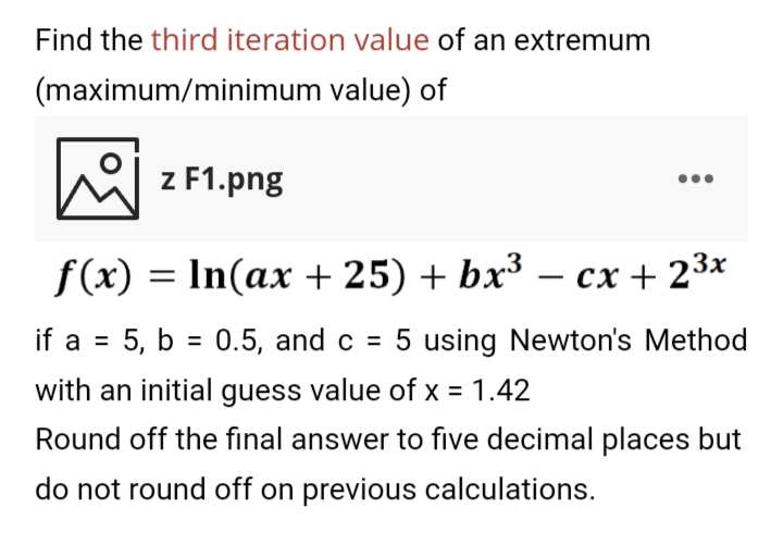 Find the third iteration value of an extremum
(maximum/minimum value) of
| z F1.png
f(x) = In(ax + 25) + bx³ – cx + 23x
if a = 5, b = 0.5, and c = 5 using Newton's Method
%3D
with an initial guess value of x = 1.42
Round off the final answer to five decimal places but
do not round off on previous calculations.
