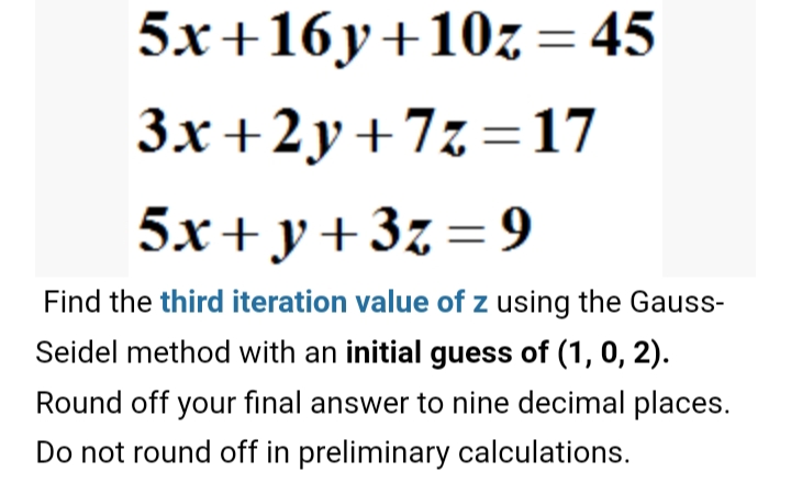 5.x+16y+10z = 45
3x+2y+7z=17
5x+y+3z=9
Find the third iteration value of z using the Gauss-
Seidel method with an initial guess of (1, 0, 2).
Round off your final answer to nine decimal places.
Do not round off in preliminary calculations.
