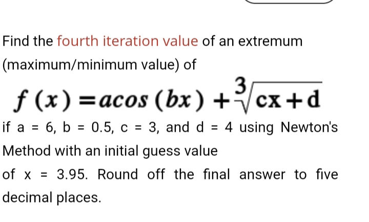 Find the fourth iteration value of an extremum
(maximum/minimum value) of
f (x) =acos (bx) +
3
cx+d
if a = 6, b = 0.5, c = 3, and d = 4 using Newton's
%3D
Method with an initial guess value
of x =
3.95. Round off the final answer to five
decimal places.
