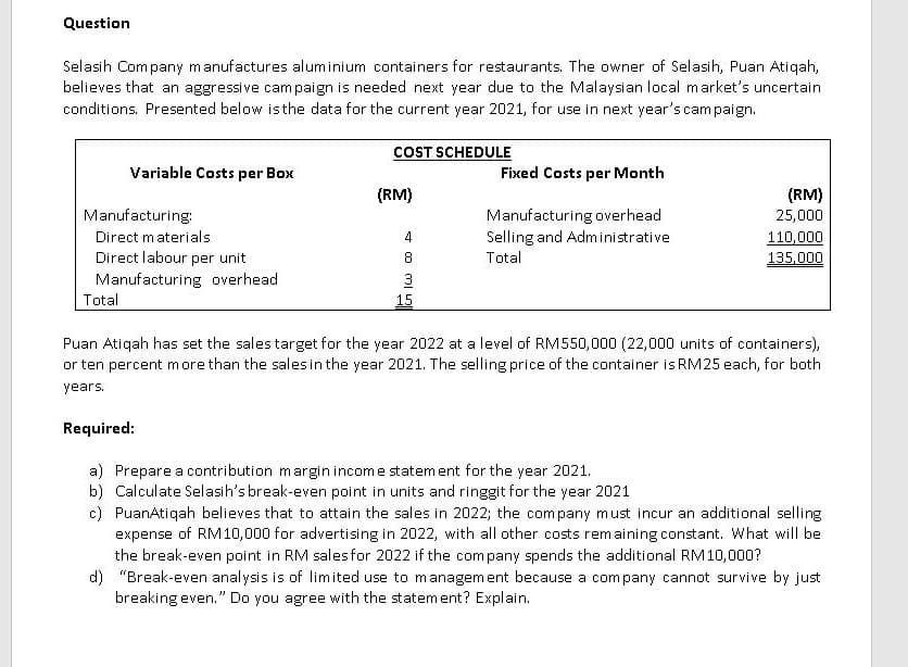 Question
Selasih Com pany manufactures aluminium containers for restaurants. The owner of Selasih, Puan Atiqah,
believes that an aggressive cam paign is needed next year due to the Malaysian local market's uncertain
conditions. Presented below isthe data for the current year 2021, for use in next year's cam paign.
COST SCHEDULE
Variable Costs per Box
Fixed Costs per Month
(RM)
(RM)
Manufacturing:
Manufacturing overhead
Selling and Administrative
25,000
Direct materials
110,000
Direct labour per unit
Total
135,000
Manufacturing overhead
3
Total
15
Puan Atiqah has set the sales target for the year 2022 at a level of RM550,000 (22,000 units of containers),
or ten percent more than the sales in the year 2021. The selling price of the container is RM25 each, for both
years.
Required:
a) Prepare a contribution margin income statem ent for the year 2021.
b) Calculate Selasih's break-even point in units and ringgit for the year 2021
c) PuanAtiqah believes that to attain the sales in 2022; the company must incur an additional selling
expense of RM10,000 for advertising in 2022, with all other costs remaining constant. What will be
the break-even point in RM sales for 2022 if the company spends the additional RM10,000?
d) "Break-even analysis is of limited use to managem ent because a company cannot survive by just
breaking even." Do you agree with the statement? Explain.
