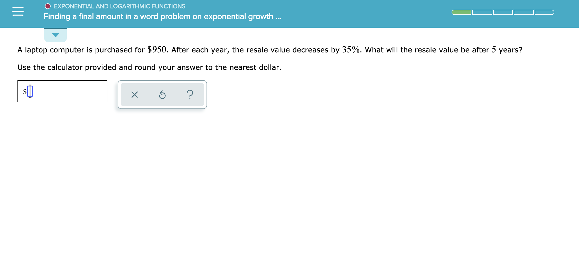 EXPONENTIAL AND LOGARITH MIC FUNCTIONS
Finding a final amount in a word problem on exponential growth ..
A laptop computer is purchased for $950. After each year, the resale value decreases by 35%. What will the resale value be after 5 years?
Use the calculator provided and round your answer to the nearest dollar.
?
X
