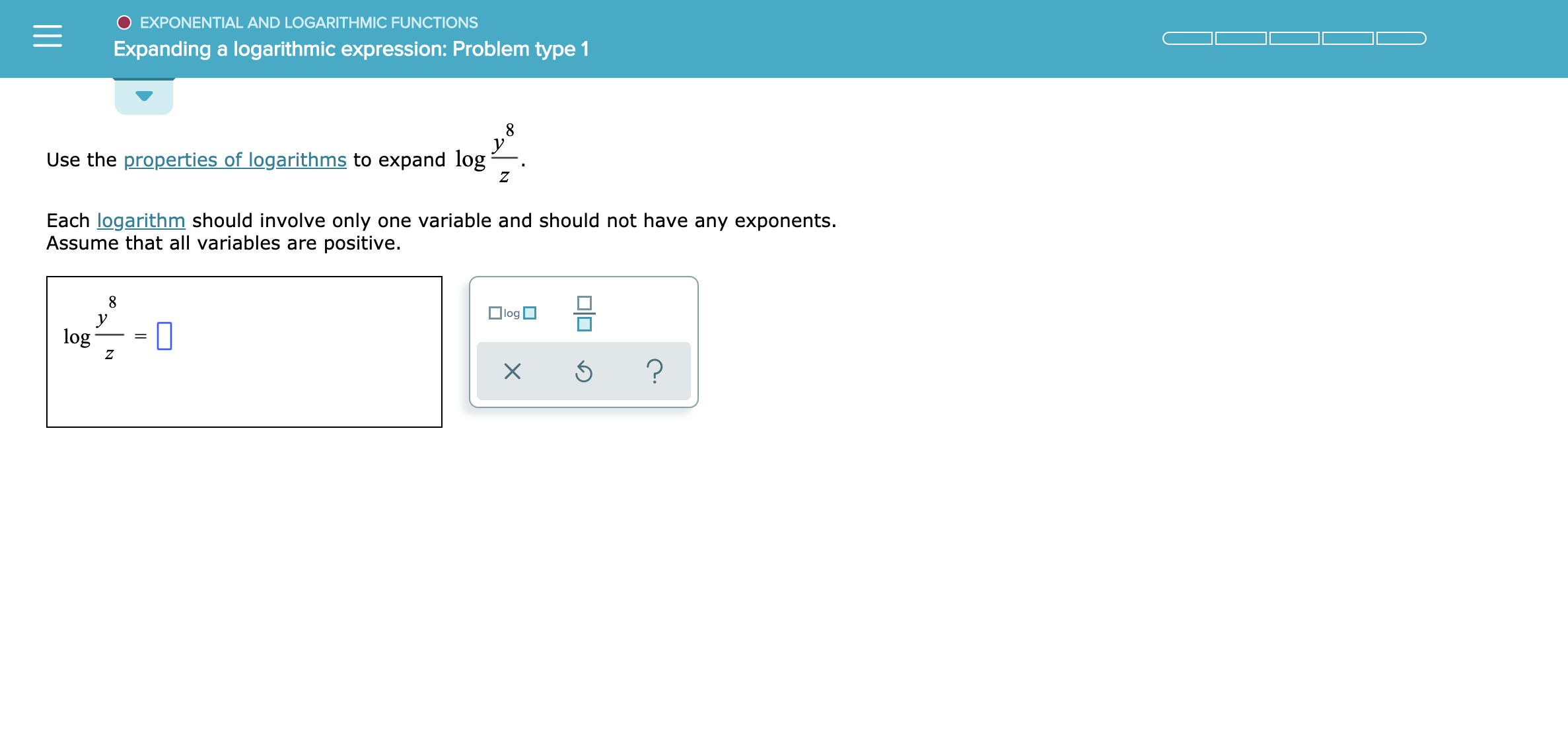 EXPONENTIAL AND LOGARITH MIC FUNCTIONS
Expanding a logarithmic expression: Problem type 1
у
Use the properties of logarithms to expand log
Z
Each logarithm should involve only one variable and should not have any exponents.
Assume that all variables are positive.
8
log
log
Z
?
