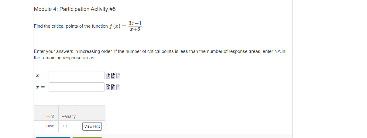 Module 4: Participation Activity #5
3x-1
Find the critical points of the function f (x) =
x+6
Enter your answers in increasing order. If the number of critical points is less than the number of response areas, enter NA in
the remaining response areas.
