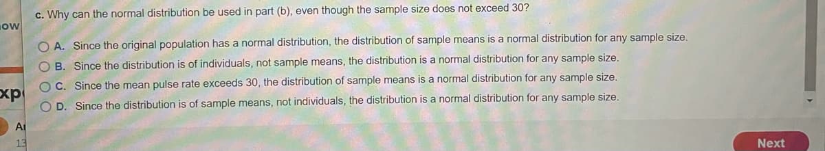 c. Why can the normal distribution be used in part (b), even though the sample size does not exceed 30?
ow
O A. Since the original population has a normal distribution, the distribution of sample means is a normal distribution for any sample size,
B. Since the distribution is of individuals, not sample means, the distribution is a normal distribution for any sample size.
OC. Since the mean pulse rate exceeds 30, the distribution of sample means is a normal distribution for any sample size.
xp
O D. Since the distribution is of sample means, not individuals, the distribution is a normal distribution for any sample size,
At
13
Next
