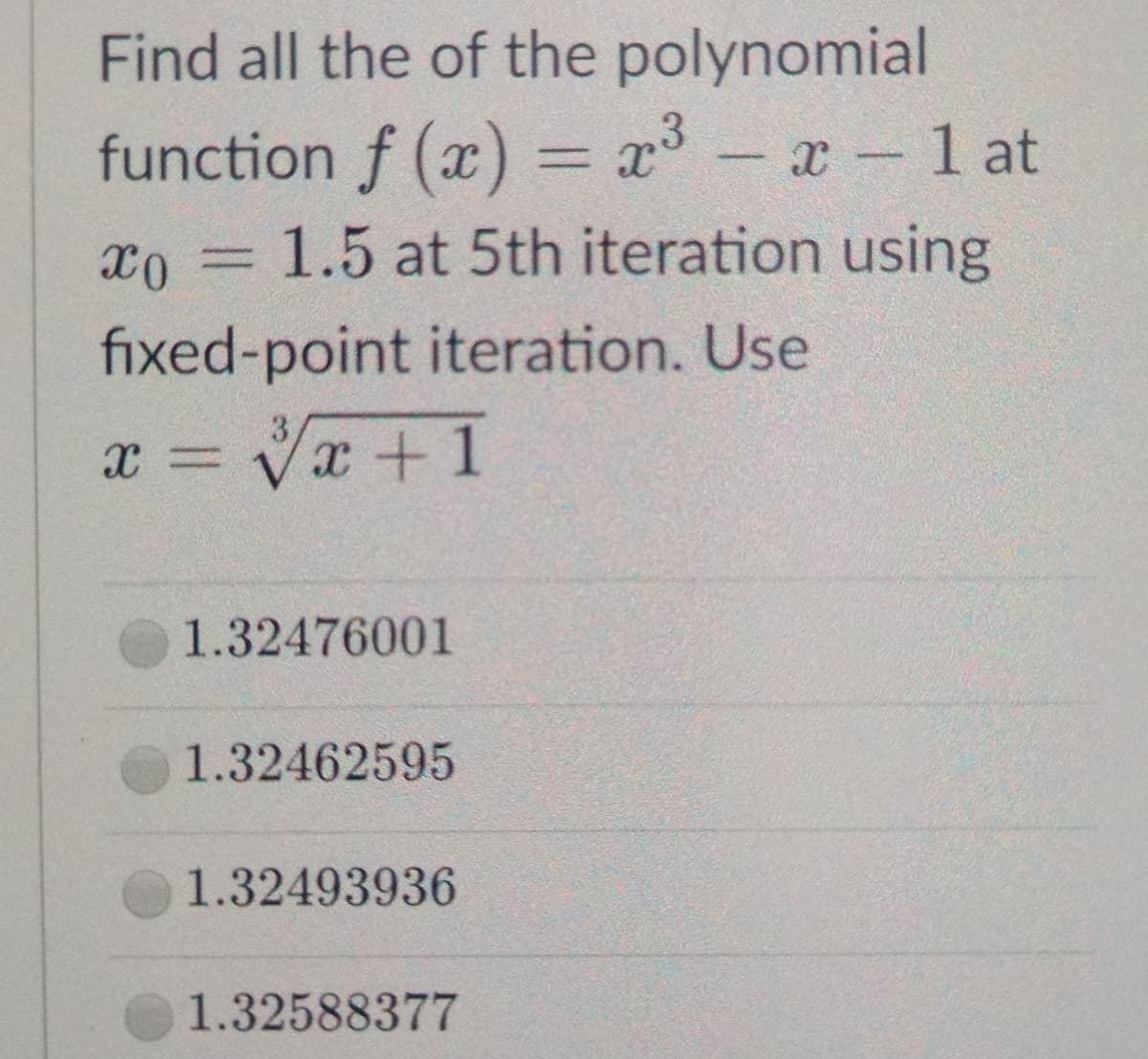 Find all the of the polynomial
function f (x) = x³ - x 1 at
1.5 at 5th iteration using
fixed-point iteration. Use
x = Vx + 1
1.32476001
1.32462595
1.32493936
1.32588377
