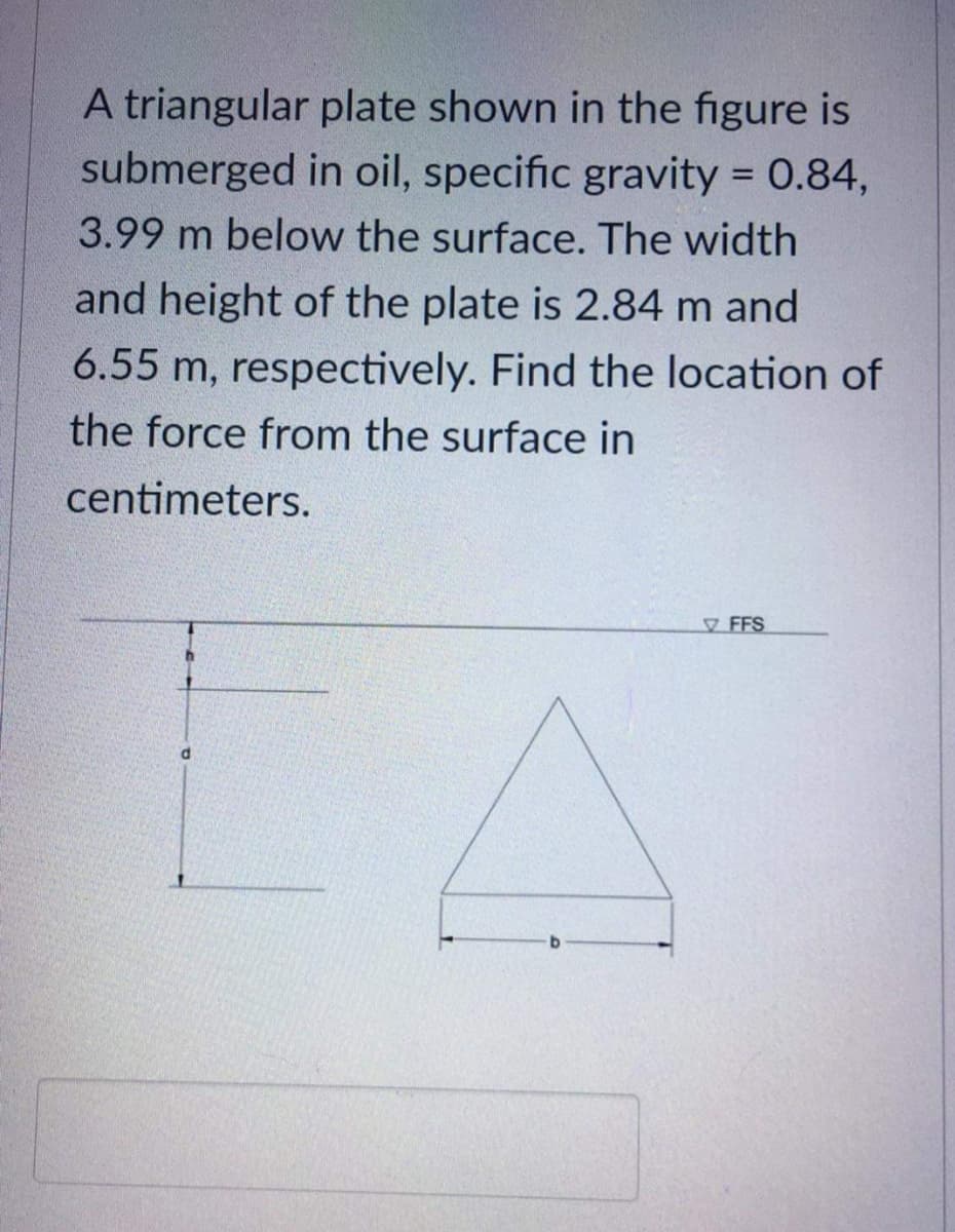 A triangular plate shown in the figure is
submerged in oil, specific gravity = 0.84,
%3D
3.99 m below the surface. The width
and height of the plate is 2.84 m and
6.55 m, respectively. Find the location of
the force from the surface in
centimeters.
FFS
