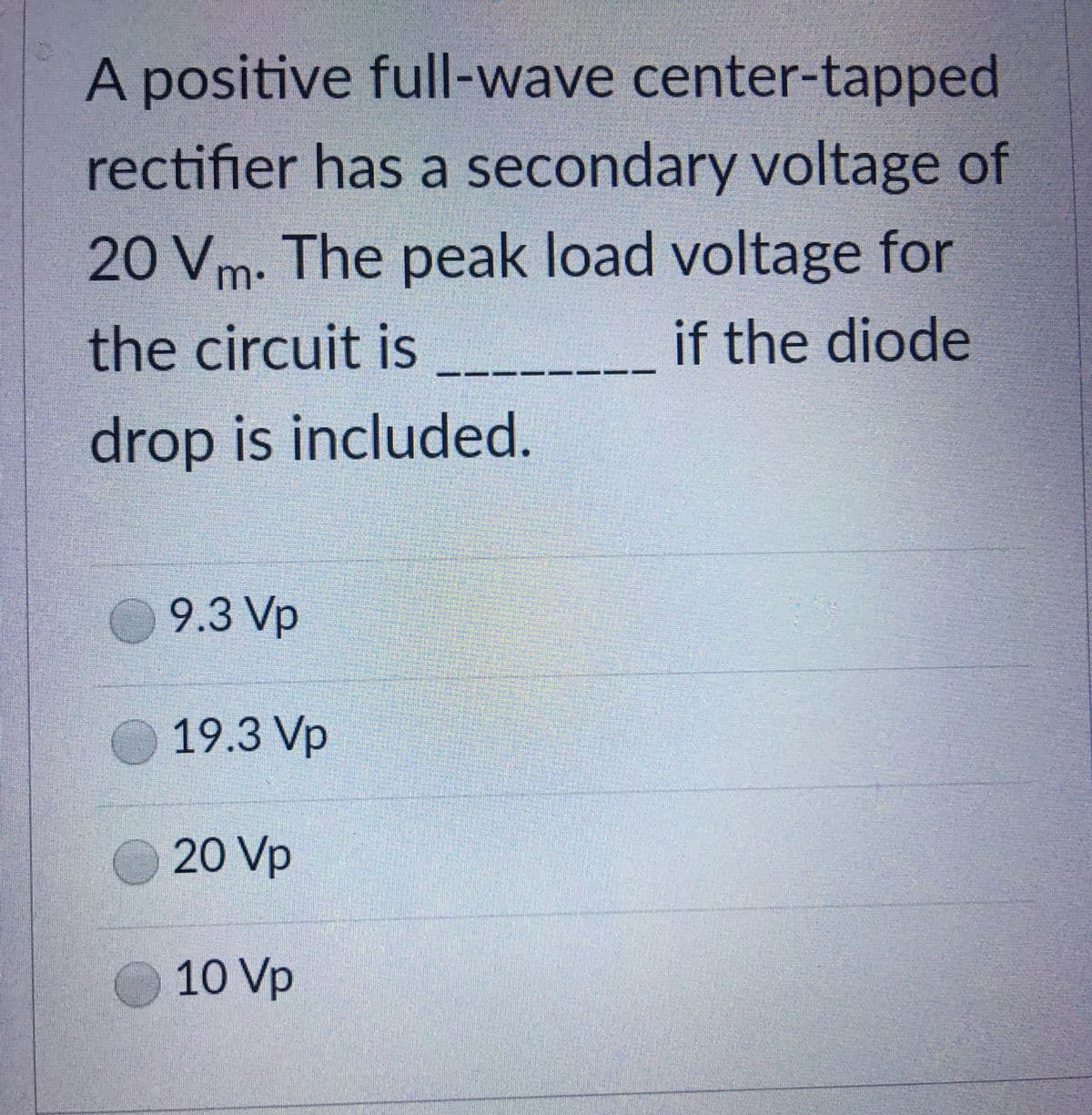 A positive full-wave center-tapped
rectifier has a secondary voltage of
20 Vm- The peak load voltage for
the circuit is
if the diode
drop is included.
9.3 Vp
19.3 Vp
20 Vp
10 Vp
