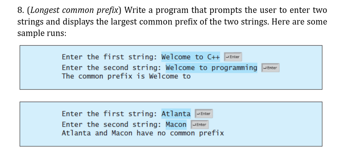 8. (Longest common prefix) Write a program that prompts the user to enter two
strings and displays the largest common prefix of the two strings. Here are some
sample runs:
Enter the first string: Welcome to C++ |- Enter
Enter the second string: Welcome to programming
The common prefix is Welcome to
JEnter
Enter the first string: Atlanta -Enter
Enter the second string: Macon JEnter
Atlanta and Macon have no common prefix
