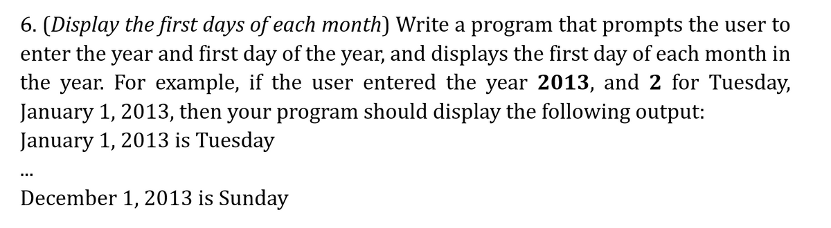6. (Display the first days of each month) Write a program that prompts the user to
enter the year and first day of the year, and displays the first day of each month in
the year. For example, if the user entered the year 2013, and 2 for Tuesday,
January 1, 2013, then your program should display the following output:
January 1, 2013 is Tuesday
December 1, 2013 is Sunday
