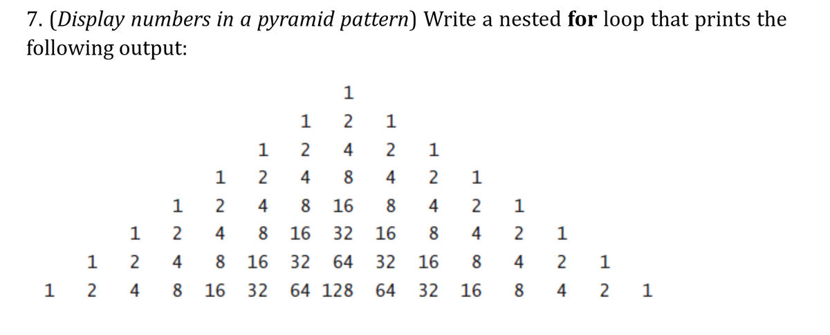 7. (Display numbers in a pyramid pattern) Write a nested for loop that prints the
following output:
1
2
1
1
2
4
1
1
2
4
8
4
1
1 2
4
8
16
8
4
2
1
1
4
8
16
32
16
8
4
2
1
2
4
8
16
32
64
32
16
8
4
1 2
4
8
16
32
64 128
64
32
16
8
4
2 1
