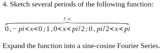 4. Sketch several periods of the following function:
f (x)
0,- pi<x<0;1,0<x<pi/2;0, pi/2<x<pi
Expand the function into a sine-cosine Fourier Series.
