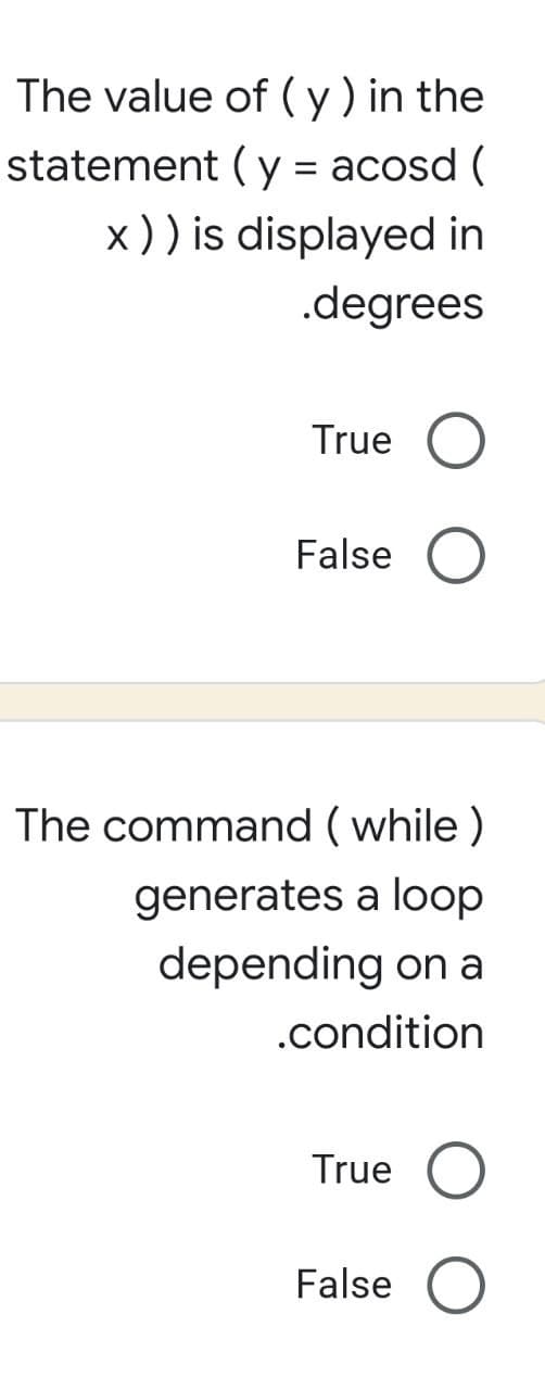 The value of (y) in the
statement (y = acosd (
x)) is displayed in
.degrees
True O
False O
The command (while)
generates a loop
depending on a
.condition
True O
False O