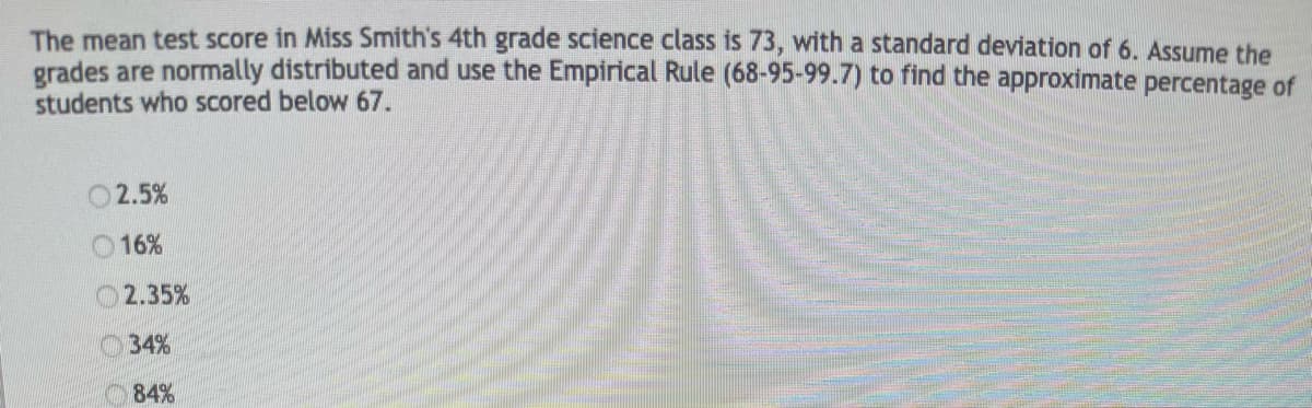 The mean test score in Miss Smith's 4th grade science class is 73, with a standard deviation of 6. Assume the
grades are normally distributed and use the Empirical Rule (68-95-99.7) to find the approximate percentage of
students who scored below 67.
2.5%
16%
2.35%
O34%
84%
