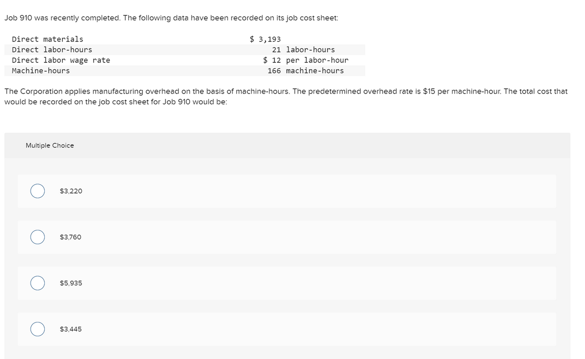 Job 910 was recently completed. The following data have been recorded on its job cost sheet:
Direct materials
$
$ 3,193
Direct labor-hours
21 labor-hours
Direct labor wage rate
$ 12 per labor-hour
Machine-hours
166 machine-hours
The Corporation applies manufacturing overhead on the basis of machine-hours. The predetermined overhead rate is $15 per machine-hour. The total cost that
would be recorded on the job cost sheet for Job 910 would be:
Multiple Choice
$3,220
$3,760
$5,935
$3,445
