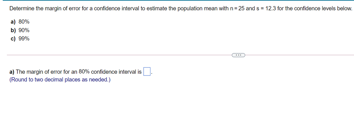 Determine the margin of error for a confidence interval to estimate the population mean with n= 25 and s = 12.3 for the confidence levels below.
a) 80%
b) 90%
c) 99%
...
a) The margin of error for an 80% confidence interval is
(Round to two decimal places as needed.)
