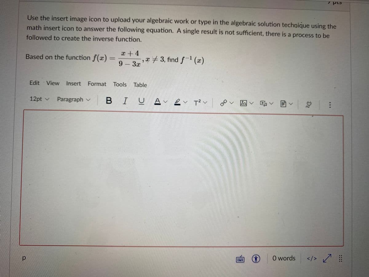 Use the insert image icon to upload your algebraic work or type in the algebraic solution technique using the
math insert icon to answer the following equation. A single result is not sufficient, there is a process to be
followed to create the inverse function.
Based on the function f(x)
,x3, find f-1 (x)
9- 3x
x +4
%3D
Edit View Insert Format Tools Table
12pt v Paragraph v
BIU A v
回v 目v
O words
</> ľ
...
