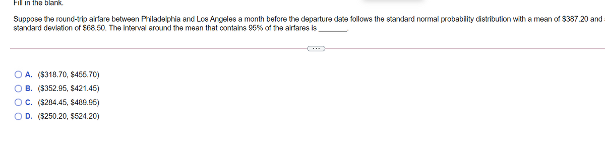 Fill in the blank.
Suppose the round-trip airfare between Philadelphia and Los Angeles a month before the departure date follows the standard normal probability distribution with a mean of $387.20 and
standard deviation of $68.50. The interval around the mean that contains 95% of the airfares is
...
A. ($318.70, $455.70)
B. ($352.95, $421.45)
O C. ($284.45, $489.95)
D. ($250.20, $524.20)
