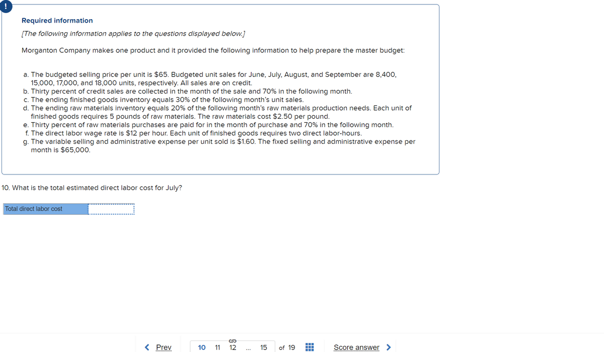 Required information
[The following information applies to the questions displayed below.]
Morganton Company makes one product and it provided the following information to help prepare the master budget:
a. The budgeted selling price per unit is $65. Budgeted unit sales for June, July, August, and September are 8,400,
15,000, 17,000, and 18,000 units, respectively. All sales are on credit.
b. Thirty percent of credit sales are collected in the month of the sale and 70% in the following month.
c. The ending finished goods inventory equals 30% of the following month's unit sales.
d. The ending raw materials inventory equals 20% of the following month's raw materials production needs. Each unit of
finished goods requires 5 pounds of raw materials. The raw materials cost $2.50 per pound.
e. Thirty percent of raw materials purchases are paid for in the month of purchase and 70% in the following month.
f. The direct labor wage rate is $12 per hour. Each unit of finished goods requires two direct labor-hours.
g. The variable selling and administrative expense per unit sold is $1.60. The fixed selling and administrative expense per
month is $65,000.
10. What is the total estimated direct labor cost for July?
Total direct labor cost
< Prev
10
11
12
15
of 19
Score answer
...
.... ..
