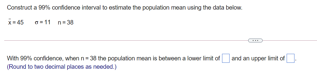 Construct a 99% confidence interval to estimate the population mean using the data below.
X= 45
o = 11
n = 38
...
With 99% confidence, when n= 38 the population mean is between a lower limit of and an upper limit of
(Round to two decimal places as needed.)
