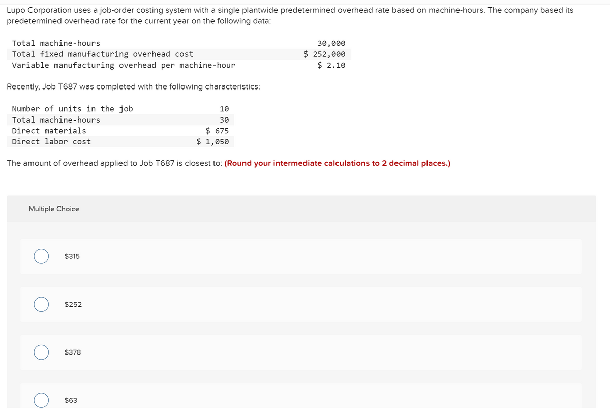 Lupo Corporation uses a job-order costing system with a single plantwide predetermined overhead rate based on machine-hours. The company based its
predetermined overhead rate for the current year on the following data:
Total machine-hours
30,000
$ 252,000
$ 2.10
Total fixed manufacturing overhead cost
Variable manufacturing overhead per machine-hour
Recently, Job T687 was completed with the following characteristics:
Number of units in the job
10
Total machine-hours
30
$ 675
$ 1,050
Direct materials
Direct labor cost
The
of overhead applied to Job T687 is closest to:
your intermediate calculations
decimal places.)
Multiple Choice
$315
$252
$378
$63
