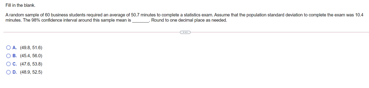 Fill in the blank.
A random sample of 60 business students required an average of 50.7 minutes to complete a statistics exam. Assume that the population standard deviation to complete the exam was 10.4
minutes. The 98% confidence interval around this sample mean is
Round to one decimal place as needed.
O A. (49.8, 51.6)
O B. (45.4, 56.0)
OC. (47.6, 53.8)
O D. (48.9, 52.5)
