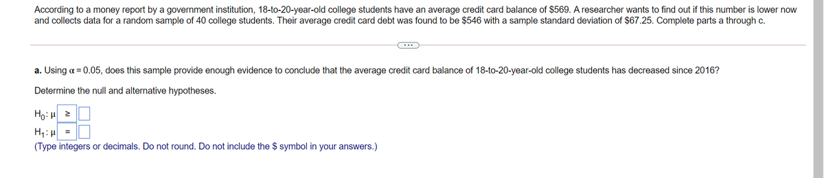 According to a money report by a government institution, 18-to-20-year-old college students have an average credit card balance of $569. A researcher wants to find out if this number is lower now
and collects data for a random sample of 40 college students. Their average credit card debt was found to be $546 with a sample standard deviation of $67.25. Complete parts a through c.
...
a. Using a = 0.05, does this sample provide enough evidence to conclude that the average credit card balance of 18-to-20-year-old college students has decreased since 2016?
Determine the null and alternative hypotheses.
Ho: H 2
%3D
(Type integers or decimals. Do not round. Do not include the $ symbol in your answers.)
