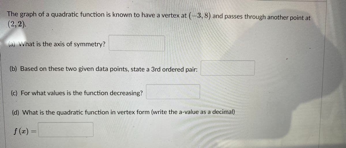 The graph of a quadratic function is known to have a vertex at (-3, 8) and passes through another point at
(2,2).
(a) What is the axis of symmetry?
(b) Based on these two given data points, state a 3rd ordered pair:
(c) For what values is the function decreasing?
(d) What is the quadratic function in vertex form (write the a-value as a decimal)
f (x) =
