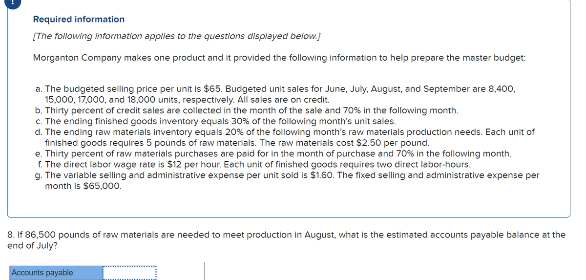 Required information
[The following information applies to the questions displayed below.]
Morganton Company makes one product and it provided the following information to help prepare the master budget:
a. The budgeted selling price per unit is $65. Budgeted unit sales for June, July, August, and September are 8,400,
15,000, 17,000, and 18,000 units, respectively. All sales are on credit.
b. Thirty percent of credit sales are collected in the month of the sale and 70% in the following month.
c. The ending finished goods inventory equals 30% of the following month's unit sales.
d. The ending raw materials inventory equals 20% of the following month's raw materials production needs. Each unit of
finished goods requires 5 pounds of raw materials. The raw materials cost $2.50 per pound.
e. Thirty percent of raw materials purchases are paid for in the month of purchase and 70% in the following month.
f. The direct labor wage rate is $12 per hour. Each unit of finished goods requires two direct labor-hours.
g. The variable selling and administrative expense per unit sold is $1.60. The fixed selling and administrative expense per
month is $65,000.
8. If 86,500 pounds of raw materials are needed to meet production in August, what is the estimated accounts payable balance at the
end of July?
Accounts payable
