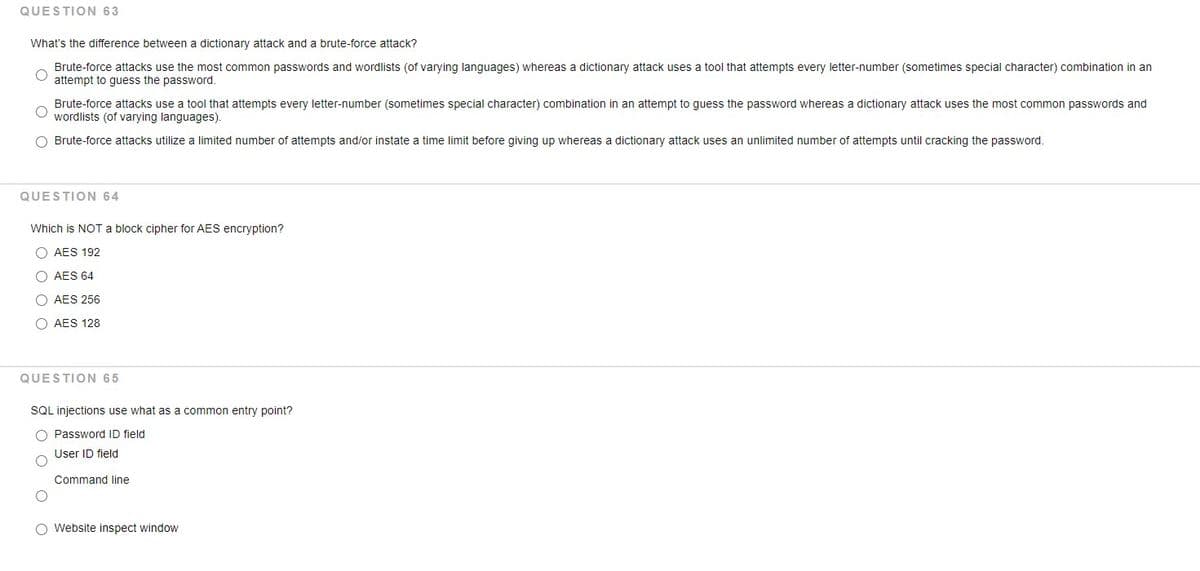 QUESTION 63
What's the difference between a dictionary attack and
brute-force attack?
Brute-force attacks use the most common passwords and wordlists (of varying languages) whereas a dictionary attack uses a tool that attempts every letter-number (sometimes special character) combination in an
attempt to guess the password.
Brute-force attacks use a tool that attempts every letter-number (sometimes special character) combination in an attempt to guess the password whereas a dictionary attack uses the most common passwords and
wordlists (of varying languages).
O Brute-force attacks utilize a limited number of attempts and/or instate a time limit before giving up whereas a dictionary attack uses an unlimited number of attempts until cracking the password.
QUESTION 64
Which is NOT a block cipher for AES encryption?
O AES 192
O AES 64
O AES 256
O AES 128
QUESTION 65
SQL injections use what as a common entry point?
O Password ID field
User ID field
Command line
O Website inspect window
