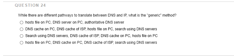 QUESTION 24
While there are different pathways to translate between DNs and IP, what is the "generic" method?
hosts file on PC, DNs server on PC, authoritative DNS server
DNS cache on PC, DNS cache of ISP, hosts file on PC, search using DNS servers
Search using DNS servers, DNS cache of ISP, DNS cache on PC, hosts file on PC
O hosts file on PC, DNS cache on PC, DNS cache of ISP, search using DNS servers
