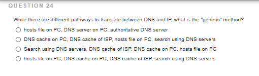 QUESTION 24
While there are different pathways to translate between DNS and IP, what is the "generic" method?
hosts file on PC, DNS server on PC, authoritative DNS server
DNS cache on PC, DNS cache of ISP, hosts file on PC, search using DNS servers
Search using DNS servers, DNS cache of ISP, DNS cache on PC, hosts file on PC
hosts file on PC, DNS cache on PC, DNS cache of ISP, search using DNS servers
