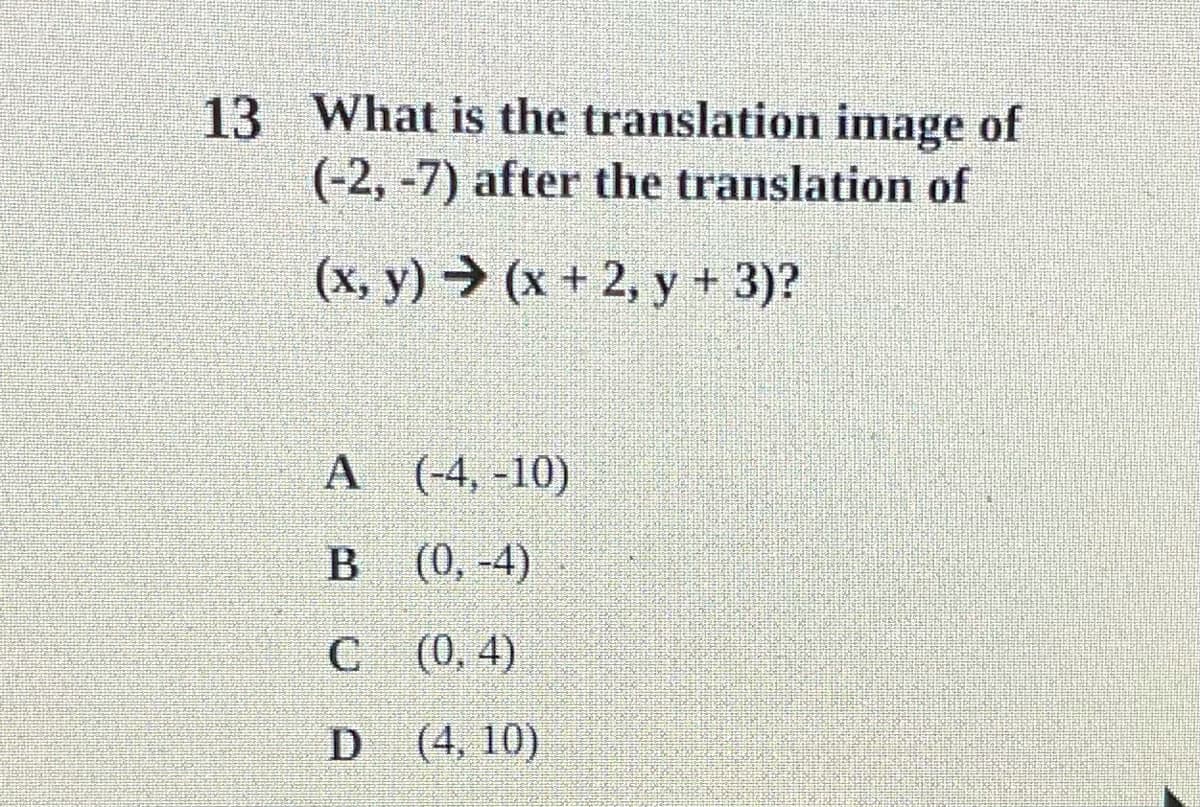 13 What is the translation image of
(-2, -7) after the translation of
(x, y) → (x + 2, y + 3)?
A (-4, -10)
(0, -4)
C (0, 4)
D (4, 10)
