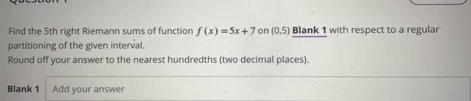Find the 5th right Riemann sums of function f(x) = 5x+7 on (0,5) Blank 1 with respect to a regular
partitioning of the given interval.
Round off your answer to the nearest hundredths (two decimal places).
Blank 1 Add your answer