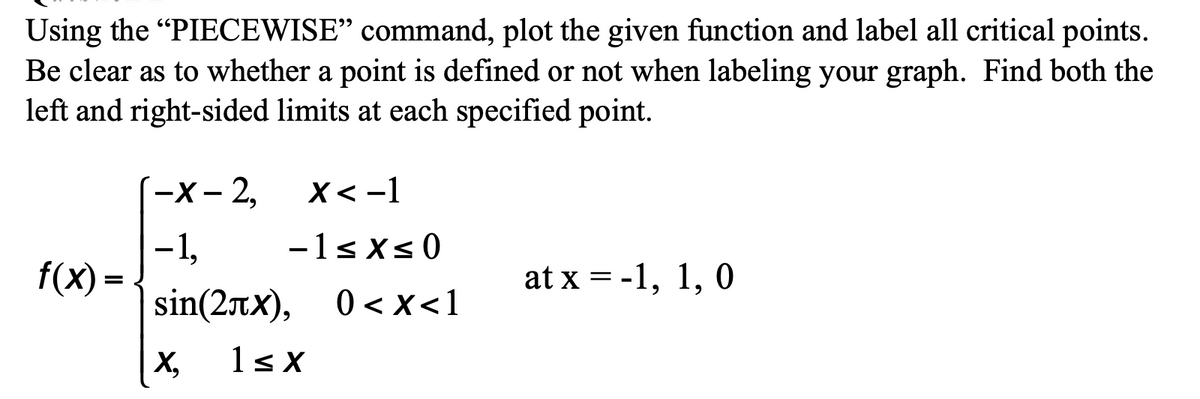 Using the "PIECEWISE" command, plot the given function and label all critical points.
Be clear as to whether a point is defined or not when labeling your graph. Find both the
left and right-sided limits at each specified point.
-х-2,
х<-1
-1sxs0
-1,
f(X) =
at x = -1, 1, 0
%3D
|sin(2tx), 0<x<1
< x<1
X,
1s X
