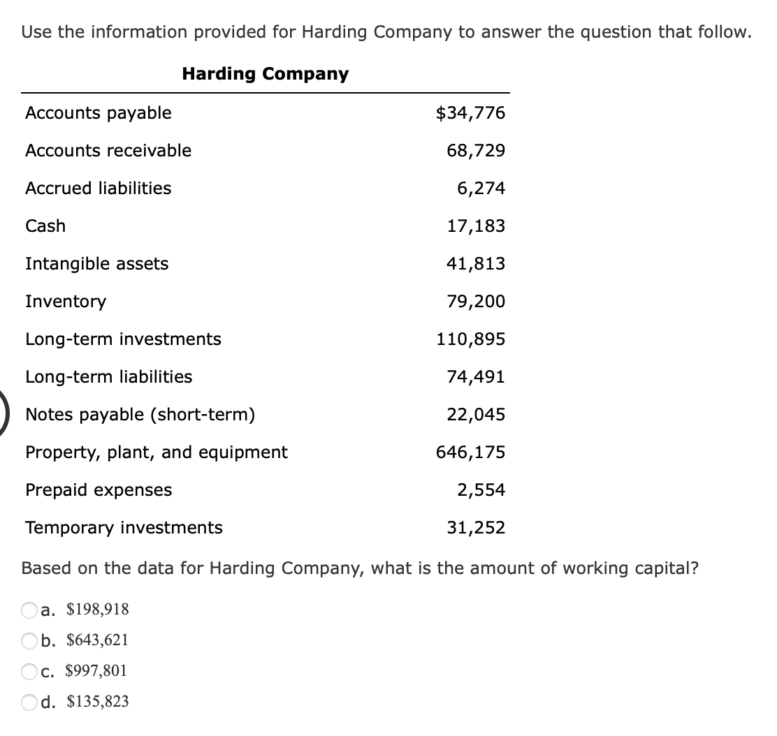 Use the information provided for Harding Company to answer the question that follow.
Harding Company
Accounts payable
Accounts receivable
Accrued liabilities
Cash
Intangible assets
Inventory
Long-term investments
Long-term liabilities
Notes payable (short-term)
Property, plant, and equipment
Prepaid expenses
Temporary investments
$34,776
68,729
6,274
17,183
41,813
79,200
110,895
74,491
22,045
646,175
2,554
31,252
Based on the data for Harding Company, what is the amount of working capital?
a. $198,918
b. $643,621
c. $997,801
Od. $135,823